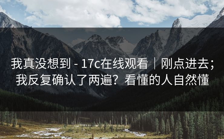 我真没想到 - 17c在线观看|刚点进去;我反复确认了两遍?看懂的人自然懂