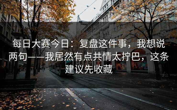 每日大赛今日:复盘这件事,我想说两句——我居然有点共情太拧巴,这条建议先收藏