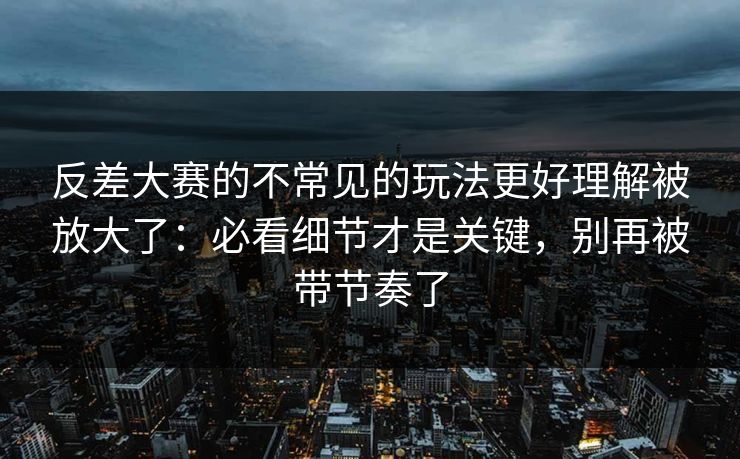 反差大赛的不常见的玩法更好理解被放大了:必看细节才是关键,别再被带节奏了