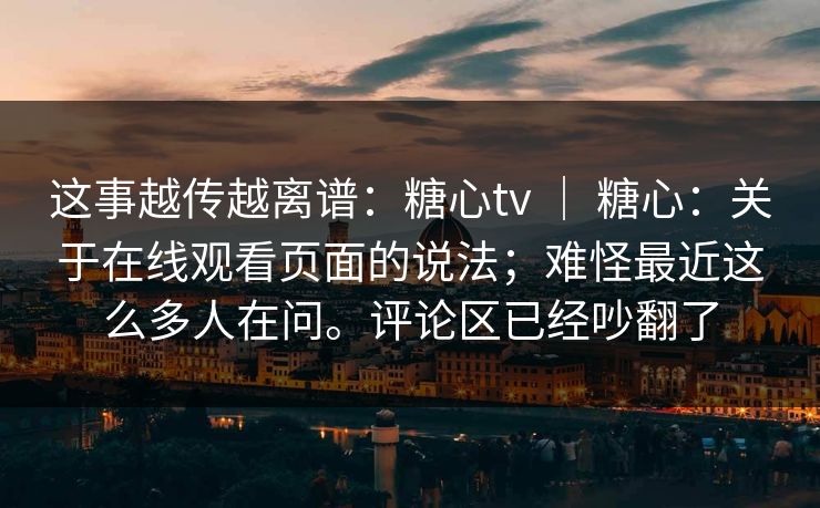 这事越传越离谱：糖心tv ｜ 糖心：关于在线观看页面的说法；难怪最近这么多人在问。评论区已经吵翻了
