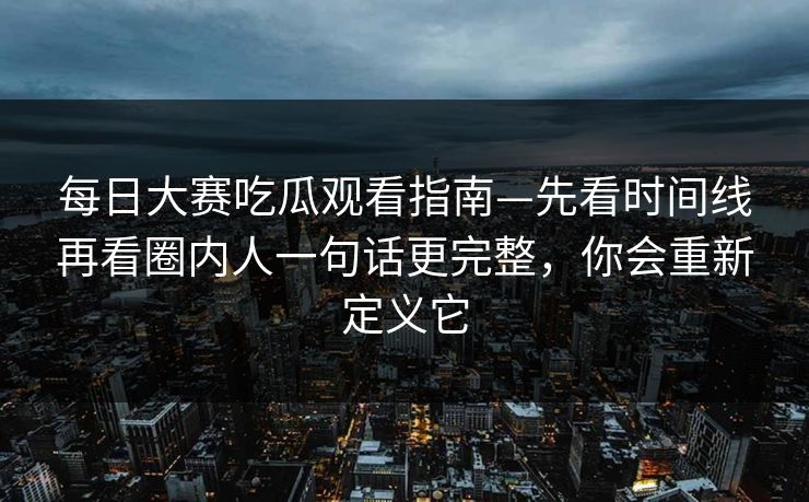 每日大赛吃瓜观看指南—先看时间线再看圈内人一句话更完整,你会重新定义它