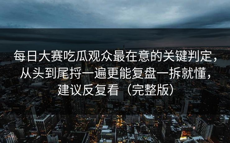 每日大赛吃瓜观众最在意的关键判定,从头到尾捋一遍更能复盘一拆就懂,建议反复看(完整版)