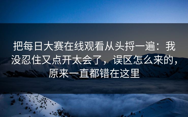 把每日大赛在线观看从头捋一遍:我没忍住又点开太会了,误区怎么来的,原来一直都错在这里