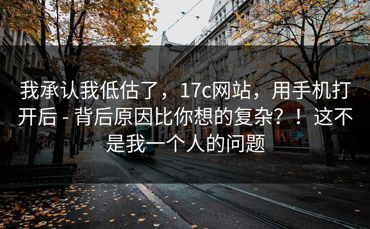 我承认我低估了，17c网站，用手机打开后 - 背后原因比你想的复杂？！这不是我一个人的问题