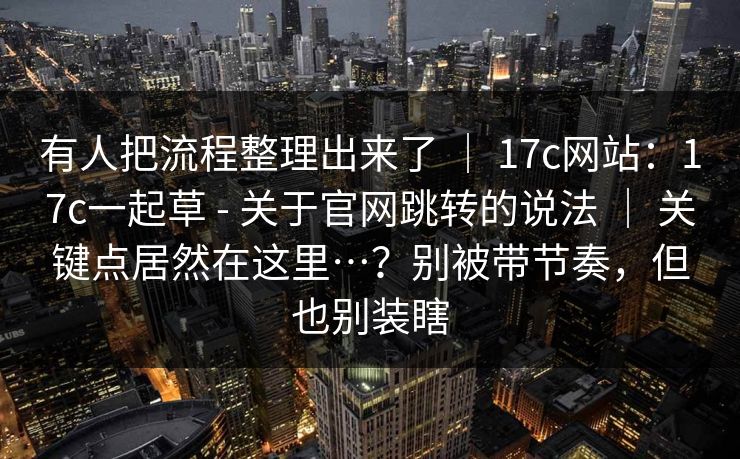 有人把流程整理出来了 | 17c网站:17c一起草 - 关于官网跳转的说法 | 关键点居然在这里…?别被带节奏,但也别装瞎