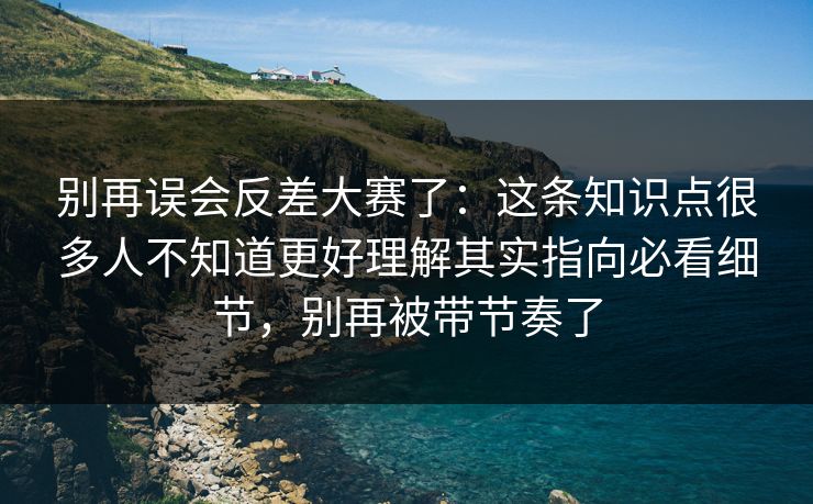 别再误会反差大赛了:这条知识点很多人不知道更好理解其实指向必看细节,别再被带节奏了