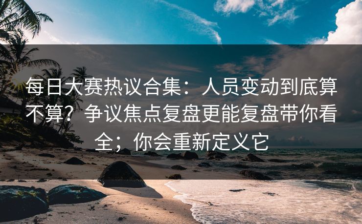 每日大赛热议合集:人员变动到底算不算?争议焦点复盘更能复盘带你看全;你会重新定义它