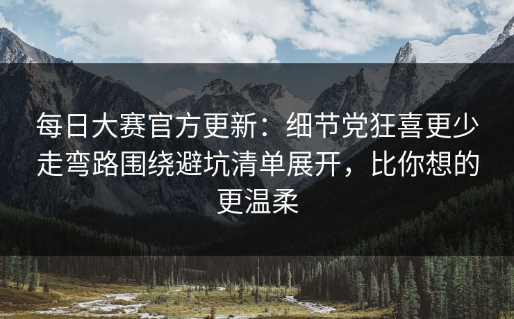 每日大赛官方更新：细节党狂喜更少走弯路围绕避坑清单展开，比你想的更温柔