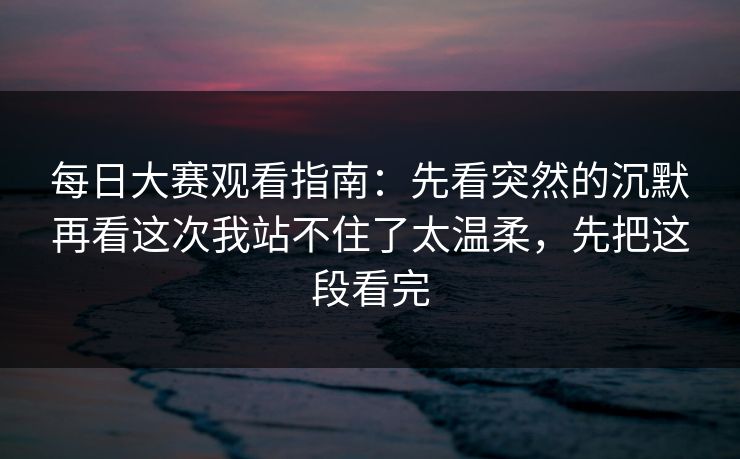 每日大赛观看指南:先看突然的沉默再看这次我站不住了太温柔,先把这段看完