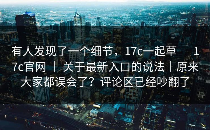 有人发现了一个细节,17c一起草 | 17c官网 | 关于最新入口的说法|原来大家都误会了?评论区已经吵翻了