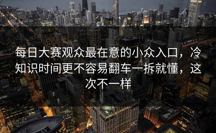 每日大赛观众最在意的小众入口，冷知识时间更不容易翻车一拆就懂，这次不一样