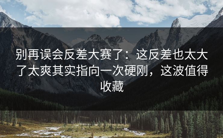 别再误会反差大赛了:这反差也太大了太爽其实指向一次硬刚,这波值得收藏