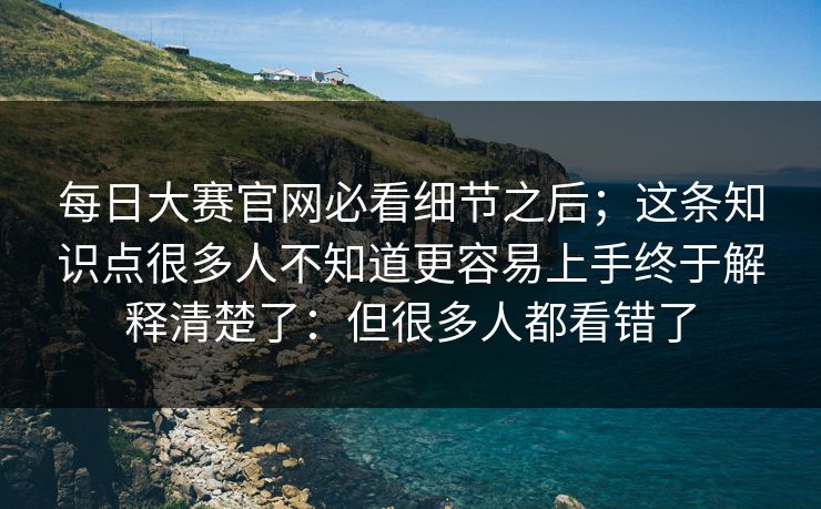 每日大赛官网必看细节之后;这条知识点很多人不知道更容易上手终于解释清楚了:但很多人都看错了