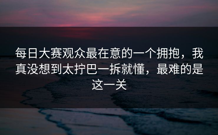 每日大赛观众最在意的一个拥抱，我真没想到太拧巴一拆就懂，最难的是这一关