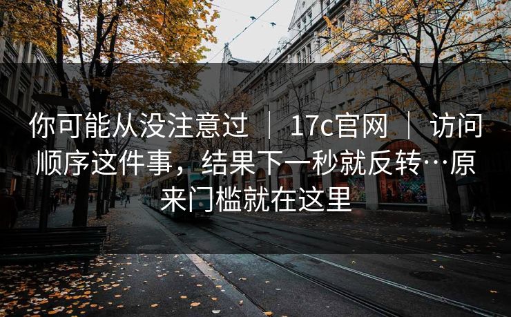 你可能从没注意过 | 17c官网 访问顺序这件事,结果下一秒就反转…原来门槛就在这里 第1张 你可能从没注意过 | 17c官网 访问顺序这件事,结果下一秒就反转…原来门槛就在这里 第1张