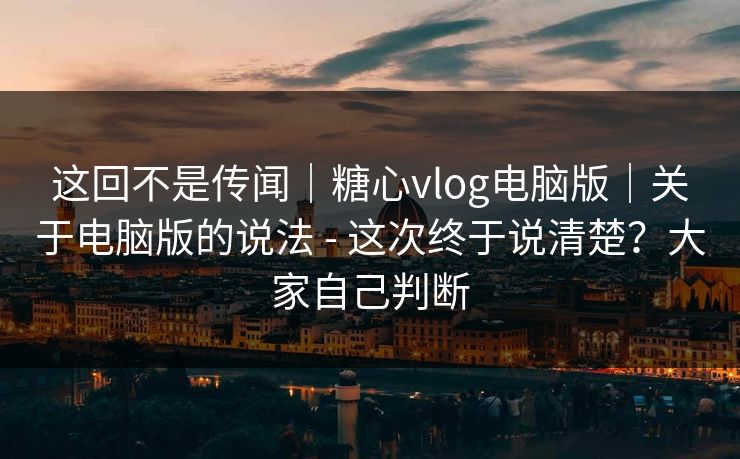 这回不是传闻|糖心vlog电脑版|关于电脑版的说法 - 这次终于说清楚?大家自己判断