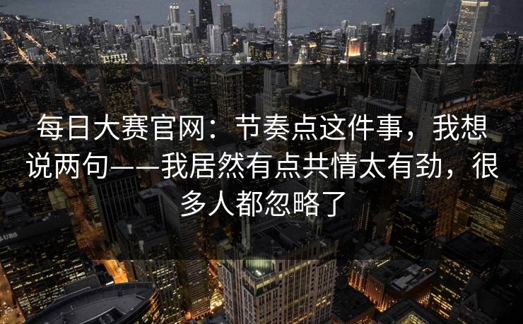 每日大赛官网:节奏点这件事,我想说两句——我居然有点共情太有劲,很多人都忽略了