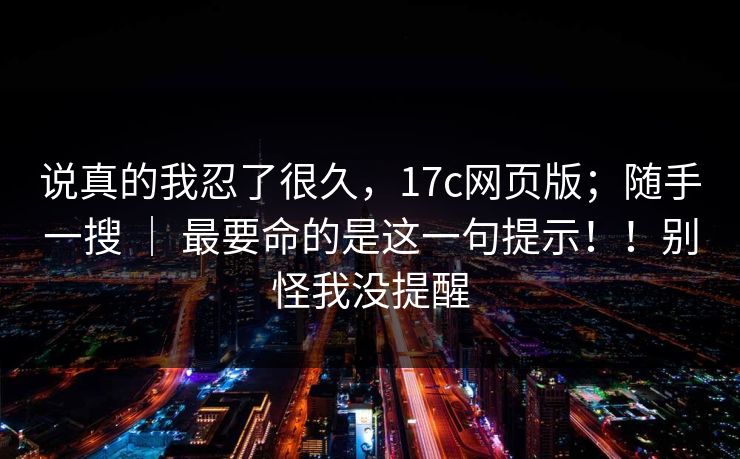 说真的我忍了很久,17c网页版;随手一搜 | 最要命的是这一句提示!!别怪我没提醒 第1张 说真的我忍了很久,17c网页版;随手一搜 | 最要命的是这一句提示!!别怪我没提醒 第1张