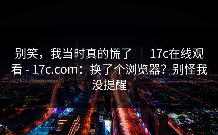 别笑,我当时真的慌了 | 17c在线观看 - 17c.com:换了个浏览器?别怪我没提醒