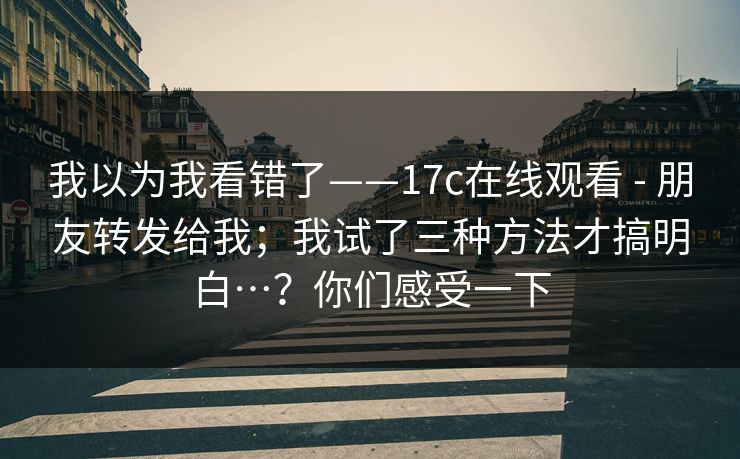 我以为我看错了——17c在线观看 - 朋友转发给我;我试了三种方法才搞明白…?你们感受一下 第1张 我以为我看错了——17c在线观看 - 朋友转发给我;我试了三种方法才搞明白…?你们感受一下 第1张