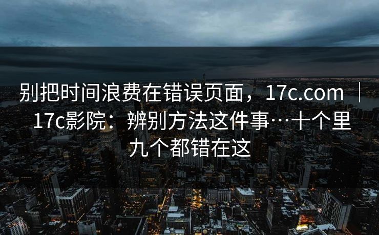 别把时间浪费在错误页面,17c.com | 17c影院:辨别方法这件事…十个里九个都错在这