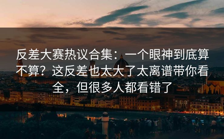 反差大赛热议合集:一个眼神到底算不算?这反差也太大了太离谱带你看全,但很多人都看错了