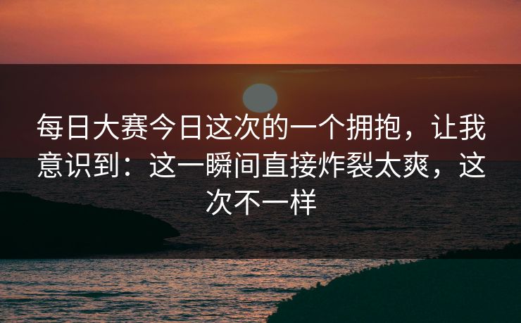 每日大赛今日这次的一个拥抱,让我意识到:这一瞬间直接炸裂太爽,这次不一样