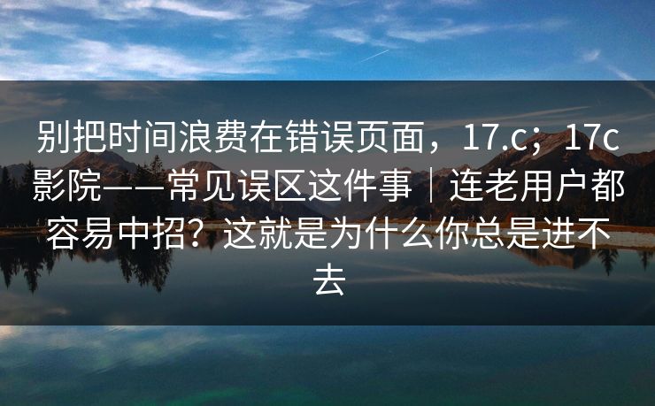 别把时间浪费在错误页面,17.c;17c影院——常见误区这件事|连老用户都容易中招?这就是为什么你总是进不去