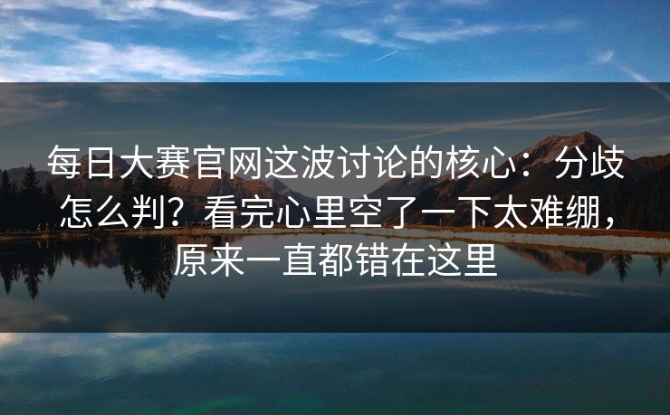 每日大赛官网这波讨论的核心:分歧怎么判?看完心里空了一下太难绷,原来一直都错在这里