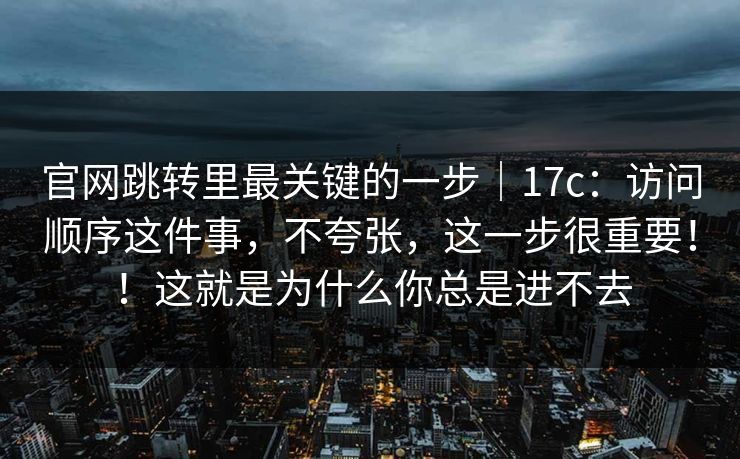 官网跳转里最关键的一步|17c:访问顺序这件事,不夸张,这一步很重要!!这就是为什么你总是进不去