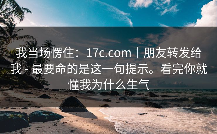 我当场愣住:17c.com|朋友转发给我 - 最要命的是这一句提示。看完你就懂我为什么生气