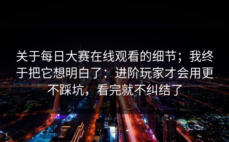 关于每日大赛在线观看的细节;我终于把它想明白了:进阶玩家才会用更不踩坑,看完就不纠结了