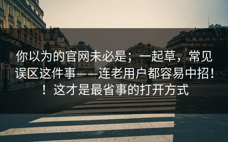 你以为的官网未必是;一起草,常见误区这件事——连老用户都容易中招!!这才是最省事的打开方式