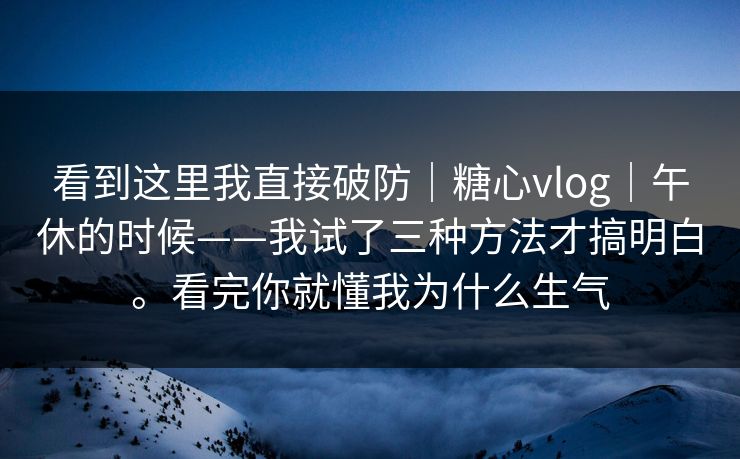 看到这里我直接破防｜糖心vlog｜午休的时候——我试了三种方法才搞明白。看完你就懂我为什么生气