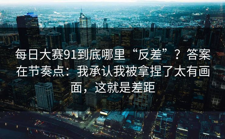 每日大赛91到底哪里“反差”?答案在节奏点:我承认我被拿捏了太有画面,这就是差距
