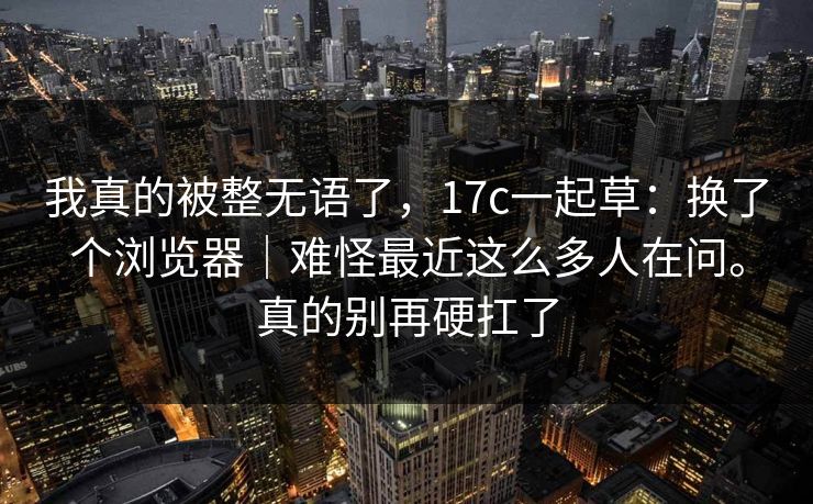 我真的被整无语了,17c一起草:换了个浏览器|难怪最近这么多人在问。真的别再硬扛了