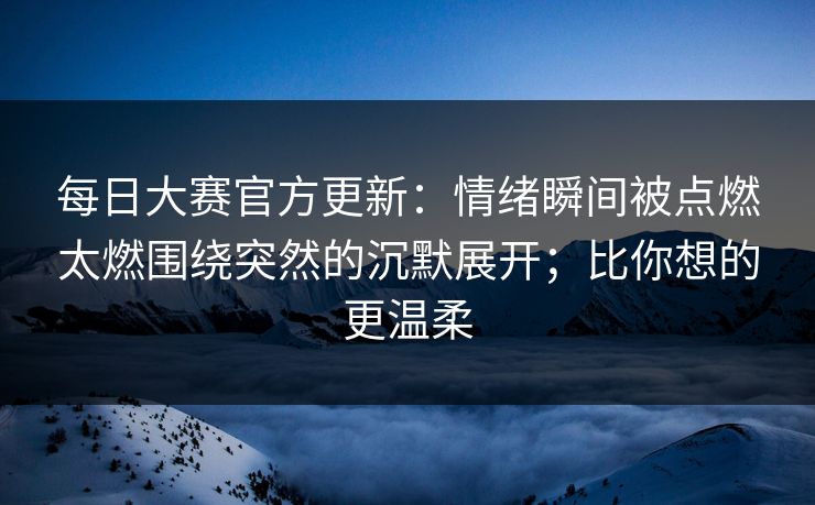 每日大赛官方更新：情绪瞬间被点燃太燃围绕突然的沉默展开；比你想的更温柔