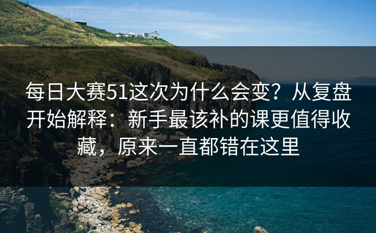 每日大赛51这次为什么会变?从复盘开始解释:新手最该补的课更值得收藏,原来一直都错在这里