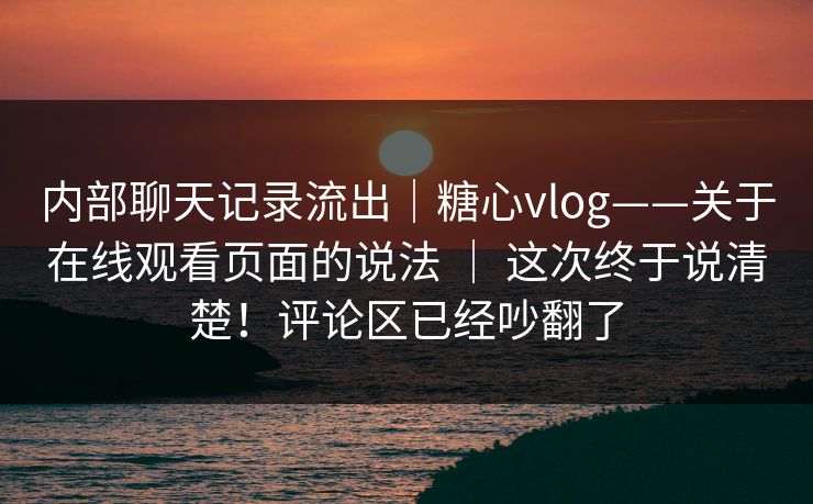 内部聊天记录流出|糖心vlog——关于在线观看页面的说法 | 这次终于说清楚!评论区已经吵翻了