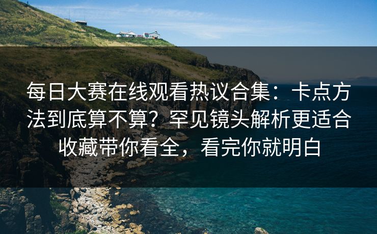 每日大赛在线观看热议合集:卡点方法到底算不算?罕见镜头解析更适合收藏带你看全,看完你就明白