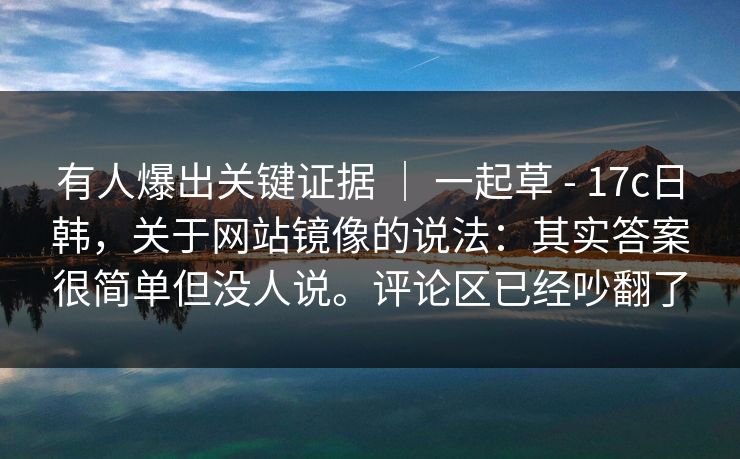 有人爆出关键证据 | 一起草 - 17c日韩,关于网站镜像的说法:其实答案很简单但没人说。评论区已经吵翻了