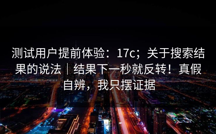 测试用户提前体验:17c;关于搜索结果的说法|结果下一秒就反转!真假自辨,我只摆证据