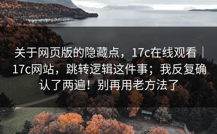 关于网页版的隐藏点,17c在线观看|17c网站,跳转逻辑这件事;我反复确认了两遍!别再用老方法了