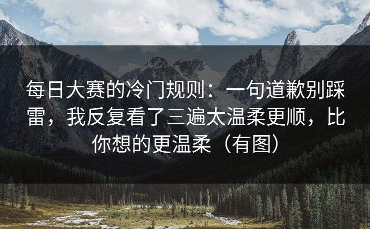 每日大赛的冷门规则:一句道歉别踩雷,我反复看了三遍太温柔更顺,比你想的更温柔(有图)