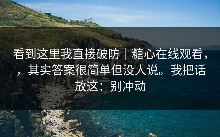 看到这里我直接破防|糖心在线观看,,其实答案很简单但没人说。我把话放这:别冲动