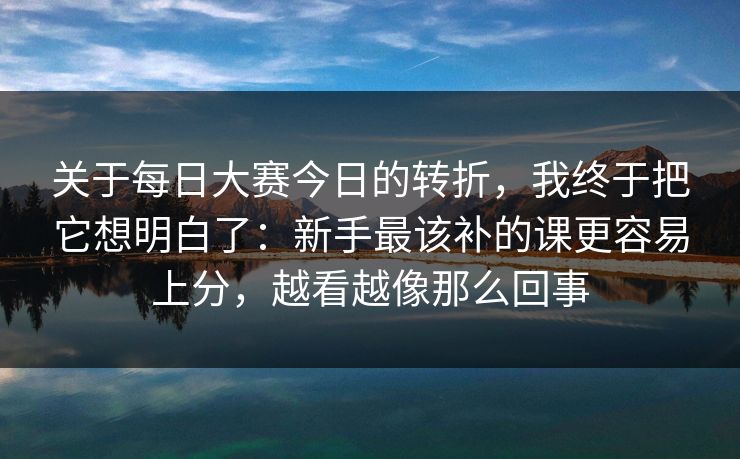 关于每日大赛今日的转折,我终于把它想明白了:新手最该补的课更容易上分,越看越像那么回事