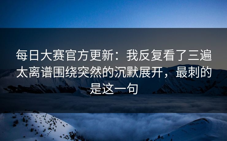 每日大赛官方更新：我反复看了三遍太离谱围绕突然的沉默展开，最刺的是这一句