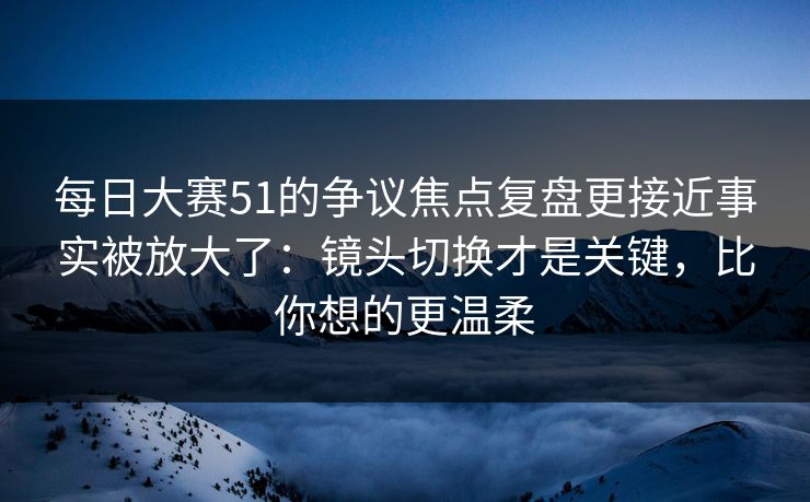 每日大赛51的争议焦点复盘更接近事实被放大了:镜头切换才是关键,比你想的更温柔