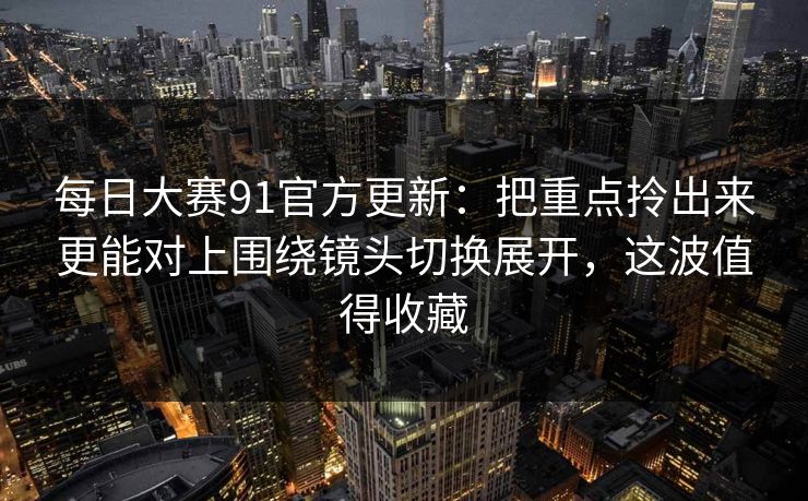 每日大赛91官方更新:把重点拎出来更能对上围绕镜头切换展开,这波值得收藏