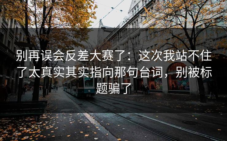 别再误会反差大赛了:这次我站不住了太真实其实指向那句台词,别被标题骗了
